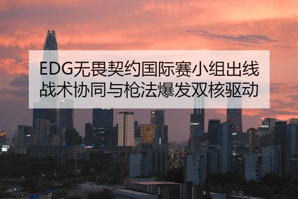EDG无畏契约国际赛小组出线 战术协同与枪法爆发双核驱动