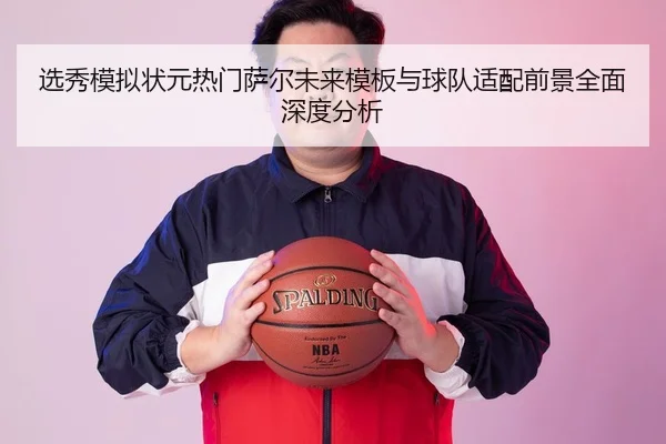选秀模拟状元热门萨尔未来模板与球队适配前景全面深度分析
