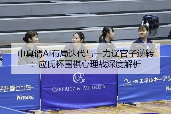 申真谞AI布局迭代与一力辽官子逆转：应氏杯围棋心理战深度解析