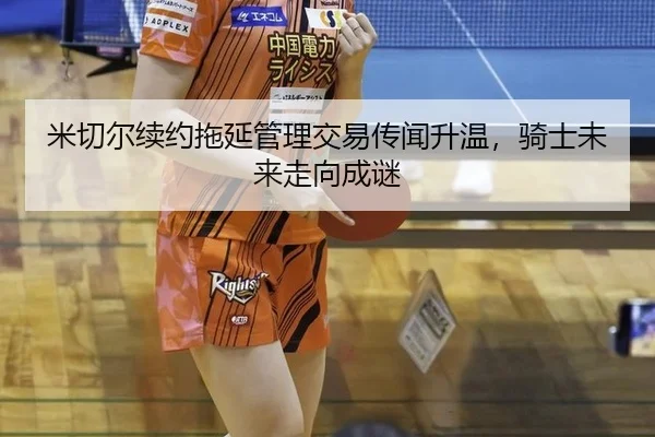 米切尔续约拖延管理交易传闻升温，骑士未来走向成谜