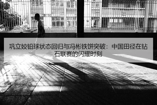 巩立姣铅球状态回归与冯彬铁饼突破：中国田径在钻石联赛的闪耀时刻