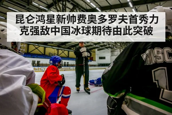 昆仑鸿星新帅费奥多罗夫首秀力克强敌中国冰球期待由此突破